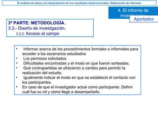 3ª PARTE: METODOLOGÍA.
3.3.- Diseño de investigación.
3.3.2. Acceso al campo
• Informar acerca de los procedimientos formales o informales para
acceder a los escenarios estudiados
• Los permisos solicitados
• Dificultades encontradas y el modo en que fueron sorteadas,
• Qué contrapartidas se ofrecieron a cambio para permitir la
realización del estudio.
• Igualmente indicar el modo en que se estableció el contacto con
los participantes.
• En caso de que el investigador actué como participante: Definir
cuál fue su rol y cómo llegó a desempeñarlo.
4. El informe de
investigación
El análisis de datos y la interpretación de los resultados observacionales. Elaboración de informes
Apartados
 