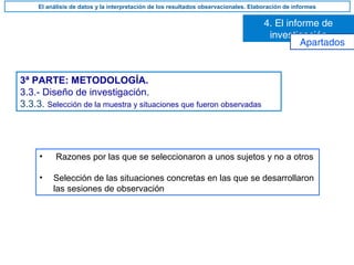 3ª PARTE: METODOLOGÍA.
3.3.- Diseño de investigación.
3.3.3. Selección de la muestra y situaciones que fueron observadas
• Razones por las que se seleccionaron a unos sujetos y no a otros
• Selección de las situaciones concretas en las que se desarrollaron
las sesiones de observación
4. El informe de
investigación
El análisis de datos y la interpretación de los resultados observacionales. Elaboración de informes
Apartados
 