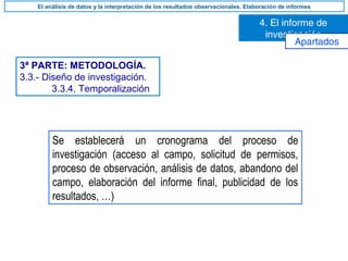 3ª PARTE: METODOLOGÍA.
3.3.- Diseño de investigación.
3.3.4. Temporalización
Se establecerá un cronograma del proceso de
investigación (acceso al campo, solicitud de permisos,
proceso de observación, análisis de datos, abandono del
campo, elaboración del informe final, publicidad de los
resultados, …)
4. El informe de
investigación
El análisis de datos y la interpretación de los resultados observacionales. Elaboración de informes
Apartados
 