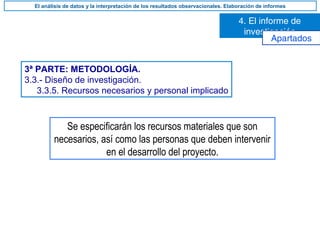 3ª PARTE: METODOLOGÍA.
3.3.- Diseño de investigación.
3.3.5. Recursos necesarios y personal implicado
Se especificarán los recursos materiales que son
necesarios, así como las personas que deben intervenir
en el desarrollo del proyecto.
4. El informe de
investigación
El análisis de datos y la interpretación de los resultados observacionales. Elaboración de informes
Apartados
 