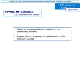 3ª PARTE: METODOLOGÍA.
3.5. Abandono del campo
• Indicar las razones que llevaron a concluir en un
determinado momento
• Exponer el modo en que se produjo el abandono de la
situación estudiada
4. El informe de
investigación
El análisis de datos y la interpretación de los resultados observacionales. Elaboración de informes
Apartados
 