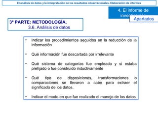 3ª PARTE: METODOLOGÍA.
3.6. Análisis de datos
• Indicar los procedimientos seguidos en la reducción de la
información
• Qué información fue descartada por irrelevante
• Qué sistema de categorías fue empleado y si estaba
prefijado o fue construido inductivamente
• Qué tipo de disposiciones, transformaciones o
comparaciones se llevaron a cabo para extraer el
significado de los datos.
• Indicar el modo en que fue realizado el manejo de los datos
4. El informe de
investigación
El análisis de datos y la interpretación de los resultados observacionales. Elaboración de informes
Apartados
 