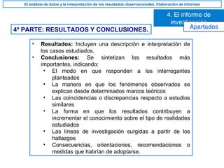 4ª PARTE: RESULTADOS Y CONCLUSIONES.
• Resultados: Incluyen una descripción e interpretación de
los casos estudiados.
• Conclusiones: Se sintetizan los resultados más
importantes, indicando:
• El modo en que responden a los interrogantes
planteados
• La manera en que los fenómenos observados se
explican desde determinados marcos teóricos
• Las coincidencias o discrepancias respecto a estudios
similares
• La forma en que los resultados contribuyen a
incrementar el conocimiento sobre el tipo de realidades
estudiados
• Las líneas de investigación surgidas a partir de los
hallazgos
• Consecuencias, orientaciones, recomendaciones o
medidas que habrían de adoptarse.
4. El informe de
investigación
El análisis de datos y la interpretación de los resultados observacionales. Elaboración de informes
Apartados
 