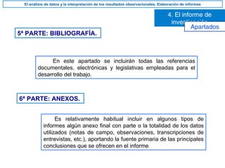 5ª PARTE: BIBLIOGRAFÍA.
En este apartado se incluirán todas las referencias
documentales, electrónicas y legislativas empleadas para el
desarrollo del trabajo.
6ª PARTE: ANEXOS.
Es relativamente habitual incluir en algunos tipos de
informes algún anexo final con parte o la totalidad de los datos
utilizados (notas de campo, observaciones, transcripciones de
entrevistas, etc.), aportando la fuente primaria de las principales
conclusiones que se ofrecen en el informe
4. El informe de
investigación
El análisis de datos y la interpretación de los resultados observacionales. Elaboración de informes
Apartados
 