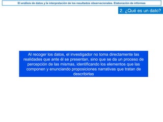 2. ¿Qué es un dato?
Al recoger los datos, el investigador no toma directamente las
realidades que ante él se presentan, sino que se da un proceso de
percepción de las mismas, identificando los elementos que las
componen y enunciando proposiciones narrativas que tratan de
describirlas
El análisis de datos y la interpretación de los resultados observacionales. Elaboración de informes
 
