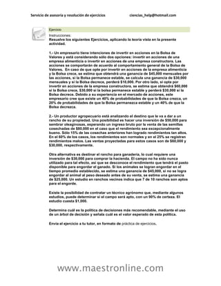 Servicio de asesoría y resolución de ejercicios              ciencias_help@hotmail.com


           Ejercicio
           Instrucciones:
           Resuelve los siguientes Ejercicios, aplicando la teoría vista en la presente
           actividad.

           1.- Un empresario tiene intenciones de invertir en acciones en la Bolsa de
           Valores y está considerando sólo dos opciones: invertir en acciones de una
           empresa alimenticia o invertir en acciones de una empresa constructora. Las
           acciones se comportarán de acuerdo al comportamiento general de la Bolsa de
           Valores. En caso de que opte por invertir en acciones de la empresa alimenticia
           y la Bolsa crece, se estima que obtendrá una ganancia de $45,000 mensuales por
           las acciones, si la Bolsa permanece estable, se calcula una ganancia de $30,000
           mensuales y si la Bolsa decrece, perderá $10,000. Por otro lado, si opta por
           invertir en acciones de la empresa constructora, se estima que obtendrá $60,000
           si la Bolsa crece, $30,000 si la bolsa permanece estable y perderá $30,000 si la
           Bolsa decrece. Debido a su experiencia en el mercado de acciones, este
           empresario cree que existe un 40% de probabilidades de que la Bolsa crezca, un
           20% de probabilidades de que la Bolsa permanezca estable y un 40% de que la
           Bolsa decrezca.

           2.- Un productor agropecuario está analizando el destino que le va a dar a un
           rancho de su propiedad. Una posibilidad es hacer una inversión de $50,000 para
           sembrar oleaginosas, esperando un ingreso bruto por la venta de las semillas
           cosechadas de $80,000 en el caso que el rendimiento sea excepcionalmente
           bueno. Sólo 15% de las cosechas anteriores han logrado rendimientos tan altos.
           En el 60% de los casos, los rendimientos son normales y en el 25% se registran
           rendimientos malos. Las ventas proyectadas para estos casos son de $60,000 y
           $30,000, respectivamente.

           Otra alternativa es destinar el rancho para ganadería, lo cual requiere una
           inversión de $30,000 para comprar la hacienda. El campo no ha sido nunca
           utilizado para tal efecto, así que se desconoce el rendimiento que tendrá el pasto
           disponible para engordar el ganado. Si los animales se logran engordar en el
           tiempo promedio establecido, se estima una ganancia de $45,000, si no se logra
           engordar al animal al peso deseado antes de su venta, se estima una ganancia
           de $25,000. Un estudio en ranchos vecinos indica que 7 de 10 ranchos son aptos
           para el engorde.

           Existe la posibilidad de contratar un técnico agrónomo que, mediante algunos
           estudios, puede determinar si el campo será apto, con un 90% de certeza. El
           estudio cuesta $1,000.

           Determina cuál es la política de decisiones más recomendable, mediante el uso
           de un árbol de decisión y señala cuál es el valor esperado de esta política.

           Envía el ejercicio a tu tutor, en formato de práctica de ejercicios.




                 www.maestronline.com
 