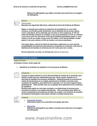Servicio de asesoría y resolución de ejercicios              ciencias_help@hotmail.com


                       Referencia bibliográfica que debes consultar para este tema en la página
                       de bibliografía.


           Ejercicio
           Instrucciones:
           Resuelve los siguientes Ejercicios, aplicando la teoría de Cadenas de Markov.

           Según un estudio para estimar la migración de la población en una cierta
           comarca, una familia puede clasificarse como habitante de las zonas urbana,
           rural o suburbana. Se ha estimado que durante un año cualquiera, el 15% de
           todas las familias urbanas se cambian a una zona suburbana y el 5% se cambian
           a una zona rural. Por otra parte, el 6% de las familias suburbanas pasan a zona
           urbana y el 4% se mudan a zona rural. Por último, el 4% de las familias rurales
           pasan a una zona urbana y el 6% se mudan a una zona suburbana.

           Con estos datos, calcula la matriz de transición y determina, en caso que las
           probabilidades de transición permanezcan constantes en el tiempo, cuál sería la
           distribución de familias en el transcurso de 3 años para las 3 zonas.

           Envía el ejercicio a tu tutor, en formato de práctica de ejercicios.


Tema 9. Condición de equilibrio.
Objetivos del tema
Al finalizar el tema, serás capaz de:

       Identificar la condición de equilibrio en los procesos de Markov.


           Introducción
           Cuando se desea estimar la curva del porcentaje de ventas de un producto para
           decidir cuando hay que rediseñarlo para que vuelva a tener impacto en el
           mercado se emplean los procesos de Markov. Específicamente se encuentra la
           matriz de transiciones en su estado estacionario o también conocida como
           condición de equilibrio, para determinar el período n en el cual se logrará dicha
           estabilización. Este sencillo caso es un ejemplo de la aplicación de la condición
           de equilibrio.
           Durante esta sesión se verá este concepto y se determinará el proceso para
           encontrar la matriz en su estado estacionario. Para corroborar esto último se
           verá la característica principal que se debe de cumplir y se introduce la ecuación
           de Chapman-Kolmogorov para poder calcular el estado estacionario.

           Contenido
                      Explicación del tema
                       Información sobre los contenidos principales del tema.

                      Bibliografía
                       Referencia bibliográfica que debes consultar para este tema en la página
                       de bibliografía.




                   www.maestronline.com
 