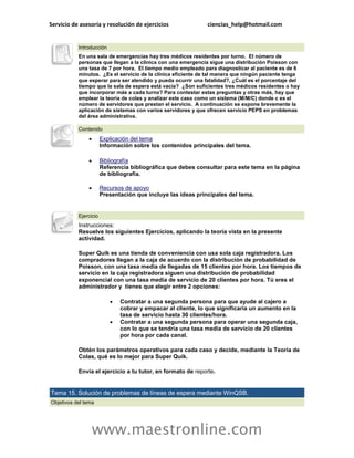 Servicio de asesoría y resolución de ejercicios               ciencias_help@hotmail.com


           Introducción
           En una sala de emergencias hay tres médicos residentes por turno. El número de
           personas que llegan a la clínica con una emergencia sigue una distribución Poisson con
           una tasa de 7 por hora. El tiempo medio empleado para diagnosticar al paciente es de 6
           minutos. ¿Es el servicio de la clínica eficiente de tal manera que ningún paciente tenga
           que esperar para ser atendido y pueda ocurrir una fatalidad?, ¿Cuál es el porcentaje del
           tiempo que la sala de espera está vacía? ¿Son suficientes tres médicos residentes o hay
           que incorporar más a cada turno? Para contestar estas preguntas y otras más, hay que
           emplear la teoría de colas y analizar este caso como un sistema (M/M/C) donde c es el
           número de servidores que prestan el servicio. A continuación se expone brevemente la
           aplicación de sistemas con varios servidores y que ofrecen servicio PEPS en problemas
           del área administrativa.

           Contenido
                      Explicación del tema
                       Información sobre los contenidos principales del tema.

                      Bibliografía
                       Referencia bibliográfica que debes consultar para este tema en la página
                       de bibliografía.

                      Recursos de apoyo
                       Presentación que incluye las ideas principales del tema.


           Ejercicio
           Instrucciones:
           Resuelve los siguientes Ejercicios, aplicando la teoría vista en la presente
           actividad.

           Super Quik es una tienda de conveniencia con usa sola caja registradora. Los
           compradores llegan a la caja de acuerdo con la distribución de probabilidad de
           Poisson, con una tasa media de llegadas de 15 clientes por hora. Los tiempos de
           servicio en la caja registradora siguen una distribución de probabilidad
           exponencial con una tasa media de servicio de 20 clientes por hora. Tú eres el
           administrador y tienes que elegir entre 2 opciones:

                             Contratar a una segunda persona para que ayude al cajero a
                              cobrar y empacar al cliente, lo que significaría un aumento en la
                              tasa de servicio hasta 30 clientes/hora.
                             Contratar a una segunda persona para operar una segunda caja,
                              con lo que se tendría una tasa media de servicio de 20 clientes
                              por hora por cada canal.

           Obtén los parámetros operativos para cada caso y decide, mediante la Teoría de
           Colas, qué es lo mejor para Super Quik.

           Envía el ejercicio a tu tutor, en formato de reporte.


Tema 15. Solución de problemas de líneas de espera mediante WinQSB.
Objetivos del tema




                   www.maestronline.com
 