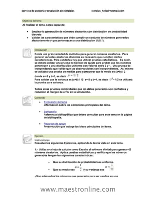 Servicio de asesoría y resolución de ejercicios               ciencias_help@hotmail.com


Objetivos del tema
Al finalizar el tema, serás capaz de:

       Emplear la generación de números aleatorios con distribución de probabilidad
        discreta
       Validar las características que debe cumplir un conjunto de números generados
        aleatoriamente y que pertenezcan a una distribución U (0,1).


           Introducción
           Existe una gran variedad de métodos para generar números aleatorios. Para
           generar variables aleatorios discretas es necesario que cumplan ciertas
           características. Para validarlas hay que utilizar pruebas estadísticas. Es decir,
           se deberá utilizar una prueba de bondad de ajuste para probar que los números
           pertenecen a una distribución uniforme con valores entre 0 y 1. Una prueba de
           independencia que valide que las observaciones son independientes. Así mismo
           se utilizará una prueba de medias para corroborar que la media es (a+b) / 2
           donde a= 0 y b=1, es decir
           Para validar que la varianza es (a+b) / 12 a= 0 y b=1, es decir        1/2 se utilizará
           la prueba para varianza.

           Todas estas pruebas comprobarán que los datos generados son confiables y
           reducirán el margen de error en la simulación.

           Contenido
                      Explicación del tema
                       Información sobre los contenidos principales del tema.

                      Bibliografía
                       Referencia bibliográfica que debes consultar para este tema en la página
                       de bibliografía.

                      Recursos de apoyo
                       Presentación que incluye las ideas principales del tema.


           Ejercicio
           Instrucciones:
           Resuelve los siguientes Ejercicios, aplicando la teoría vista en este tema.

           1.- Utiliza una hoja de cálculo como Excel o el software Minitab para generar 60
           números aleatorios. Aplica pruebas estadísticas y verifica que los números
           generados tengan las siguientes características:

                             Que su distribución de probabilidad sea uniforme.

                             Que su media sea         y su varianza sea

           ¿Son adecuados los números que generaste para ser usados en una




                   www.maestronline.com
 