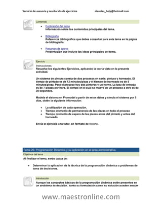 Servicio de asesoría y resolución de ejercicios               ciencias_help@hotmail.com


           Contenido
                      Explicación del tema
                       Información sobre los contenidos principales del tema.

                      Bibliografía
                       Referencia bibliográfica que debes consultar para este tema en la página
                       de bibliografía.

                      Recursos de apoyo
                       Presentación que incluye las ideas principales del tema.


           Ejercicio
           Instrucciones:
           Resuelve los siguientes Ejercicios, aplicando la teoría vista en la presente
           actividad.

           Un sistema de pintura consta de dos procesos en serie: pintura y horneado. El
           tiempo de pintado es de 12 minutos/pieza y el tiempo de horneado es de 5
           minutos/pieza. Para el proceso hay dos pintores y un horno. La tasa de entrada
           es de 7 piezas por hora. El tiempo en el cual se mueve de un proceso a otro es de
           30 segundos.

           Modela el sistema en Promodel a partir de estos datos y simula el sistema por 5
           días, obtén la siguiente información:

                      La utilización de cada operación.
                      Tiempo promedio de permanencia de las piezas en todo el proceso
                      Tiempo promedio de espera de las piezas antes del pintado y antes del
                       horneado.

           Envía el ejercicio a tu tutor, en formato de reporte.




Tema 20. Programación Dinámica y su aplicación en el área administrativa.
Objetivos del tema
Al finalizar el tema, serás capaz de:

       Determinar la aplicación de la técnica de la programación dinámica a problemas de
        toma de decisiones.


           Introducción
           Aunque los conceptos básicos de la programación dinámica estén presentes en
           un problema de decisión, tanto su formulación como su solución pueden arrojar



                   www.maestronline.com
 
