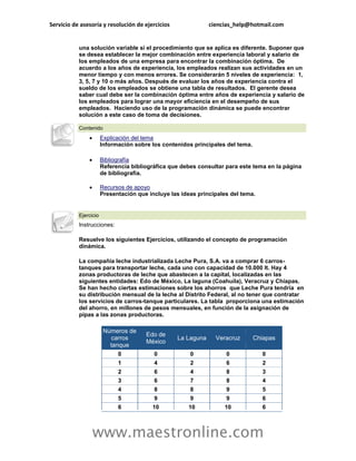 Servicio de asesoría y resolución de ejercicios               ciencias_help@hotmail.com


           una solución variable si el procedimiento que se aplica es diferente. Suponer que
           se desea establecer la mejor combinación entre experiencia laboral y salario de
           los empleados de una empresa para encontrar la combinación óptima. De
           acuerdo a los años de experiencia, los empleados realizan sus actividades en un
           menor tiempo y con menos errores. Se considerarán 5 niveles de experiencia: 1,
           3, 5, 7 y 10 o más años. Después de evaluar los años de experiencia contra el
           sueldo de los empleados se obtiene una tabla de resultados. El gerente desea
           saber cual debe ser la combinación óptima entre años de experiencia y salario de
           los empleados para lograr una mayor eficiencia en el desempeño de sus
           empleados. Haciendo uso de la programación dinámica se puede encontrar
           solución a este caso de toma de decisiones.

           Contenido
                      Explicación del tema
                       Información sobre los contenidos principales del tema.

                      Bibliografía
                       Referencia bibliográfica que debes consultar para este tema en la página
                       de bibliografía.

                      Recursos de apoyo
                       Presentación que incluye las ideas principales del tema.


           Ejercicio
           Instrucciones:

           Resuelve los siguientes Ejercicios, utilizando el concepto de programación
           dinámica.

           La compañía leche industrializada Leche Pura, S.A. va a comprar 6 carros-
           tanques para transportar leche, cada uno con capacidad de 10.000 lt. Hay 4
           zonas productoras de leche que abastecen a la capital, localizadas en las
           siguientes entidades: Edo de México, La laguna (Coahuila), Veracruz y Chiapas.
           Se han hecho ciertas estimaciones sobre los ahorros que Leche Pura tendría en
           su distribución mensual de la leche al Distrito Federal, al no tener que contratar
           los servicios de carros-tanque particulares. La tabla proporciona una estimación
           del ahorro, en millones de pesos mensuales, en función de la asignación de
           pipas a las zonas productoras.

                        Números de
                                       Edo de
                          carros                  La Laguna     Veracruz        Chiapas
                                       México
                          tanque
                             0            0            0            0              0
                             1            4            2            6              2
                             2            6            4            8              3
                             3            6            7            8              4
                             4            8            8            9              5
                             5            9            9            9              6
                             6           10           10           10              6



                   www.maestronline.com
 