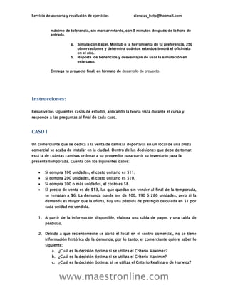 Servicio de asesoría y resolución de ejercicios            ciencias_help@hotmail.com


           máximo de tolerancia, sin marcar retardo, son 5 minutos después de la hora de
           entrada.

                       a. Simula con Excel, Minitab o la herramienta de tu preferencia, 250
                          observaciones y determina cuántos retardos tendrá el oficinista
                          en el año.
                       b. Reporta los beneficios y desventajas de usar la simulación en
                          este caso.

           Entrega tu proyecto final, en formato de desarrollo de proyecto.




Instrucciones:

Resuelve los siguientes casos de estudio, aplicando la teoría vista durante el curso y
responde a las preguntas al final de cada caso.


CASO I

Un comerciante que se dedica a la venta de camisas deportivas en un local de una plaza
comercial se acaba de instalar en la ciudad. Dentro de las decisiones que debe de tomar,
está la de cuántas camisas ordenar a su proveedor para surtir su inventario para la
presente temporada. Cuenta con los siguientes datos:

       Si compra 100 unidades, el costo unitario es $11.
       Si compra 200 unidades, el costo unitario es $10.
       Si compra 300 o más unidades, el costo es $8.
       El precio de venta es de $13, las que quedan sin vender al final de la temporada,
        se rematan a $6. La demanda puede ser de 100, 190 ó 280 unidades, pero si la
        demanda es mayor que la oferta, hay una pérdida de prestigio calculada en $1 por
        cada unidad no vendida.

    1. A partir de la información disponible, elabora una tabla de pagos y una tabla de
        pérdidas.

    2. Debido a que recientemente se abrió el local en el centro comercial, no se tiene
        información histórica de la demanda, por lo tanto, el comerciante quiere saber lo
        siguiente:
            a. ¿Cuál es la decisión óptima si se utiliza el Criterio Maximax?
            b. ¿Cuál es la decisión óptima si se utiliza el Criterio Maximin?
            c. ¿Cuál es la decisión óptima, si se utiliza el Criterio Realista o de Hurwicz?



                www.maestronline.com
 