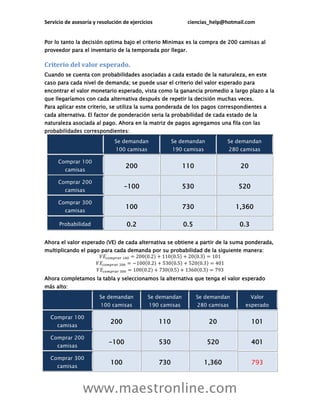 Servicio de asesoría y resolución de ejercicios              ciencias_help@hotmail.com


Por lo tanto la decisión optima bajo el criterio Minimax es la compra de 200 camisas al
proveedor para el inventario de la temporada por llegar.

Criterio del valor esperado.
Cuando se cuenta con probabilidades asociadas a cada estado de la naturaleza, en este
caso para cada nivel de demanda; se puede usar el criterio del valor esperado para
encontrar el valor monetario esperado, vista como la ganancia promedio a largo plazo a la
que llegaríamos con cada alternativa después de repetir la decisión muchas veces.
Para aplicar este criterio, se utiliza la suma ponderada de los pagos correspondientes a
cada alternativa. El factor de ponderación seria la probabilidad de cada estado de la
naturaleza asociada al pago. Ahora en la matriz de pagos agregamos una fila con las
probabilidades correspondientes:
                              Se demandan               Se demandan           Se demandan
                              100 camisas               190 camisas           280 camisas

     Comprar 100
                                   200                     110                    20
        camisas

     Comprar 200
                                  -100                     530                   520
        camisas

     Comprar 300
                                   100                     730                  1,360
        camisas

      Probabilidad                 0.2                     0.5                   0.3

Ahora el valor esperado (VE) de cada alternativa se obtiene a partir de la suma ponderada,
multiplicando el pago para cada demanda por su probabilidad de la siguiente manera:




Ahora completamos la tabla y seleccionamos la alternativa que tenga el valor esperado
más alto:
                       Se demandan          Se demandan          Se demandan           Valor
                        100 camisas          190 camisas         280 camisas       esperado

  Comprar 100
                            200                   110                  20              101
     camisas

  Comprar 200
                           -100                   530                 520              401
     camisas

  Comprar 300
                            100                   730                 1,360            793
     camisas



                www.maestronline.com
 