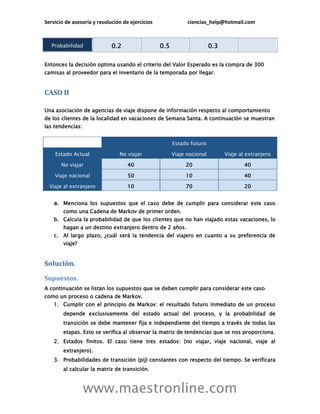 Servicio de asesoría y resolución de ejercicios               ciencias_help@hotmail.com



   Probabilidad              0.2                  0.5                    0.3

Entonces la decisión optima usando el criterio del Valor Esperado es la compra de 300
camisas al proveedor para el inventario de la temporada por llegar.


CASO II

Una asociación de agencias de viaje dispone de información respecto al comportamiento
de los clientes de la localidad en vacaciones de Semana Santa. A continuación se muestran
las tendencias:


                                                        Estado futuro

    Estado Actual               No viajar               Viaje nacional         Viaje al extranjero

       No viajar                    40                       20                        40

    Viaje nacional                  50                       10                        40

  Viaje al extranjero               10                       70                        20


    a. Menciona los supuestos que el caso debe de cumplir para considerar este caso
        como una Cadena de Markov de primer orden.
    b. Calcula la probabilidad de que los clientes que no han viajado estas vacaciones, lo
        hagan a un destino extranjero dentro de 2 años.
    c. Al largo plazo, ¿cuál será la tendencia del viajero en cuanto a su preferencia de
        viaje?


Solución.
Supuestos.
A continuación se listan los supuestos que se deben cumplir para considerar este caso
como un proceso o cadena de Markov.
    1. Cumplir con el principio de Markov: el resultado futuro inmediato de un proceso
        depende exclusivamente del estado actual del proceso, y la probabilidad de
        transición se debe mantener fija e independiente del tiempo a través de todas las
        etapas. Esto se verifica al observar la matriz de tendencias que se nos proporciona.
    2. Estados finitos. El caso tiene tres estados: {no viajar, viaje nacional, viaje al
        extranjero}.
    3. Probabilidades de transición (pij) constantes con respecto del tiempo. Se verificara
        al calcular la matriz de transición.



                  www.maestronline.com
 