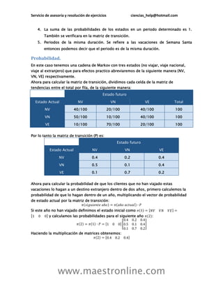 Servicio de asesoría y resolución de ejercicios                   ciencias_help@hotmail.com


    4. La suma de las probabilidades de los estados en un periodo determinado es 1.
        También se verificara en la matriz de transición.
    5. Periodos de la misma duración. Se refiere a las vacaciones de Semana Santa
        entonces podemos decir que el periodo es de la misma duración.

Probabilidad.
En este caso tenemos una cadena de Markov con tres estados {no viajar, viaje nacional,
viaje al extranjero} que para efectos practico abreviaremos de la siguiente manera {NV,
VN, VE} respectivamente.
Ahora para calcular la matriz de transición, dividimos cada celda de la matriz de
tendencias entre el total por fila, de la siguiente manera:
                                            Estado futuro

  Estado Actual               NV                   VN                    VE              Total

        NV                   40/100               20/100               40/100            100

        VN                   50/100               10/100               40/100            100

        VE                   10/100               70/100               20/100            100


Por lo tanto la matriz de transición (P) es:
                                                        Estado futuro

             Estado Actual            NV                    VN                    VE

                  NV                  0.4                   0.2                   0.4

                  VN                  0.5                   0.1                   0.4

                  VE                  0.1                   0.7                   0.2


Ahora para calcular la probabilidad de que los clientes que no han viajado estas
vacaciones lo hagan a un destino extranjero dentro de dos años, primero calculemos la
probabilidad de que lo hagan dentro de un año, multiplicando el vector de probabilidad
de estado actual por la matriz de transición:

Si este año no han viajado definimos el estado inicial como
           y calculamos las probabilidades para el siguiente año              :



Haciendo la multiplicación de matrices obtenemos:




                 www.maestronline.com
 