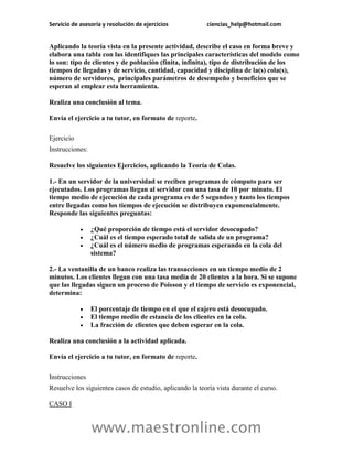 Servicio de asesoría y resolución de ejercicios           ciencias_help@hotmail.com


Aplicando la teoría vista en la presente actividad, describe el caso en forma breve y
elabora una tabla con las identifiques las principales características del modelo como
lo son: tipo de clientes y de población (finita, infinita), tipo de distribución de los
tiempos de llegadas y de servicio, cantidad, capacidad y disciplina de la(s) cola(s),
número de servidores, principales parámetros de desempeño y beneficios que se
esperan al emplear esta herramienta.

Realiza una conclusión al tema.

Envía el ejercicio a tu tutor, en formato de reporte.

Ejercicio
Instrucciones:

Resuelve los siguientes Ejercicios, aplicando la Teoría de Colas.

1.- En un servidor de la universidad se reciben programas de cómputo para ser
ejecutados. Los programas llegan al servidor con una tasa de 10 por minuto. El
tiempo medio de ejecución de cada programa es de 5 segundos y tanto los tiempos
entre llegadas como los tiempos de ejecución se distribuyen exponencialmente.
Responde las siguientes preguntas:

                ¿Qué proporción de tiempo está el servidor desocupado?
                ¿Cuál es el tiempo esperado total de salida de un programa?
                ¿Cuál es el número medio de programas esperando en la cola del
                 sistema?

2.- La ventanilla de un banco realiza las transacciones en un tiempo medio de 2
minutos. Los clientes llegan con una tasa media de 20 clientes a la hora. Si se supone
que las llegadas siguen un proceso de Poisson y el tiempo de servicio es exponencial,
determina:

                El porcentaje de tiempo en el que el cajero está desocupado.
                El tiempo medio de estancia de los clientes en la cola.
                La fracción de clientes que deben esperar en la cola.

Realiza una conclusión a la actividad aplicada.

Envía el ejercicio a tu tutor, en formato de reporte.

Instrucciones
Resuelve los siguientes casos de estudio, aplicando la teoría vista durante el curso.

CASO I


                 www.maestronline.com
 