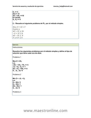 Servicio de asesoría y resolución de ejercicios    ciencias_help@hotmail.com


X1 <= 4
2X2<= 12
3X1 + 2X2 <=18
En donde:
X1, X2 >= 0

2.- Resuelva el siguiente problema de PL, por el método simplex.




Ejercicio
Instrucciones:

Resuelve los siguientes problemas por el método simplex y define el tipo de
solución que tiene cada uno de ellos.

Problema 1

Max Z = 2X3
s.a.
–2X1 + 3X2– 7X3 >= 5
–X1 + X2– X3 =< 1
3X1 + X2– 10X3 >= 8
X1 , X2 , X3> 0

Problema 2

Min Z = –X1 + X2
s.a.
X1– 4X2> 5
X1– 3X2< 1
2X1– 5X2< 1
X1 , X2> 0

Problema 3




                 www.maestronline.com
 