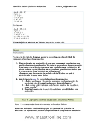 Servicio de asesoría y resolución de ejercicios ciencias_help@hotmail.com 
www.maestronline.com 
Problema 4 Envía el ejercicio a tu tutor, en formato de práctica de ejercicios. 
Ejercicio Instrucciones: Toma nota del material de apoyo que se te presenta para esta actividad. Da respuesta a las siguientes preguntas: 1. El administrador de producción de una gran empresa de manufactura, una vez hizo la siguiente declaración “Me debería gustar el uso de programación lineal, pero es una técnica que opera bajo condiciones de certidumbre. Mi planta no tiene esa certidumbre; es un mundo de incertidumbre. Así es que la programación lineal no puede ser utilizada aquí”. ¿Crees que esta declaración tiene algún mérito? Explica por qué el administrador lo pudo haber dicho. 2. Lee el siguiente caso 1 y contesta las siguientes preguntas: 1. ¿Cuáles son los pro y los contra asociados con la asignación de productos a las diversas instalaciones de sensibilización? 2. ¿Qué costos están incluidos en la función objetivo del modelo de carga mundial? 3. Describe brevemente el papel del análisis de sensibilidad en esta aplicación. 
Caso 1. La programación lineal reduce costos en American Airlines Caso 1. La programación lineal reduce costos en American Airlines American Airlines ha recortado los pagos por penalización que debe de efectuar a las tripulaciones, cuando por problemas de programación se quedan  