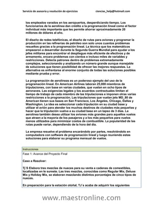 Servicio de asesoría y resolución de ejercicios ciencias_help@hotmail.com 
www.maestronline.com 
los empleados varados en los aeropuertos, desperdiciando tiempo. Los funcionarios de la aerolínea dan crédito a la programación lineal como el factor individual más importante que les permite ahorrar aproximadamente 20 millones de dólares al año. El diseño de redes telefónicas, el diseño de rutas para aviones y programar la producción en las refinerías de petróleo son solo unos cuantos problemas resueltos gracias a la programación lineal. La técnica que los matemáticos empezaron a desarrollar durante la Segunda Guerra Mundial para ayudar a los jefes militares para encontrar el despliegue más eficiente de efectivos y de armamento, encara problemas con cientos e incluso miles de variables y restricciones. Detecta patrones dentro de problemas extremadamente complejos, seleccionando y analizando un número grande aunque manejable de soluciones que tienen posibilidad de ofrecer las mejores respuestas. La alternativa es enfrentarse al enorme conjunto de todas las soluciones posibles mediante prueba y error. La programación de aerolíneas es un poderoso ejemplo del uso de la programación lineal. En American Airlines laboran 25,000 miembros de tripulaciones, con base en varias ciudades, que vuelan en ocho tipos de aeronaves. Las exigencias legales y los acuerdos contractuales limitan el tiempo de trabajo de cada miembro de las tripulaciones e imponen otras varias restricciones a la programación. Las tripulaciones que vuelan jets MD_80 de American tienen sus bases en San Francisco, Los Ángeles, Chicago, Dallas y Washington. La idea es seleccionar cada tripulación en su ciudad base y utilizar el avión para atender los muchos destinos de ciudades más pequeñas y hacer que la tripulación vuelva a su ciudad base en un lapso de 3 días. La aerolínea también desea utilizar los aviones más grandes para aquellos vuelos que atraen a la mayoría de los pasajeros y a los más pequeños para vuelos menos utilizados para minimizar costos de combustible. La popularidad de las rutas puede variar, dependiendo de la hora del día. La empresa resuelve el problema encarándolo por partes, resolviéndolo en computadora con software de programación lineal y luego reuniendo estas soluciones para elaborar su programa mensual de vuelos. 
Instrucciones Fase 1: Avance del Proyecto Final Caso a Resolver: Tj´S Elabora tres mezclas de nueces para su venta a cadenas de comestibles, localizadas en le sureste. Las tres mezclas, conocidas como Regular Mix, Deluxe Mix y Holiday Mix, se elaboran mezclando distintos porcentajes de cinco tipos de nueces. En preparación para la estación otoñal, TJ´s acaba de adquirir los siguientes  