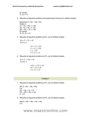 Servicio de asesoría y resolución de ejercicios          ciencias_help@hotmail.com


          En donde:
          X1, X2 >= 0

      2. Resuelva el siguiente problema de programación lineal por el método simplex.

          Maximizar Z = 4X1 + 4X2 +7X3
          Sujeto a:
          X1 + 7X2 + 4X3 <= 100
          2X1 +X2 + 7X3 <= 110
          8X1 + 4X2 + X3 <= 100
          En donde:
          X1, X2, X3 >= 0

      3. Resuelva el siguiente problema de PL, por el método simplex.




      4. Resuelva el siguiente problema de PL, por el método simplex.




                                            Práctica 7

      1. Resuelva el siguiente problema de PL, por el método simplex.

          Min Z = 4X1 + 3X2 + 6X3
          s.a.
          2X1 + 3X2 – X3 = 12
          7X1 – 5X2 + 2X3 >= 20
          X1 >=5

      2. Resuelva el siguiente problema de PL, por el método simplex.

          Max Z = 8X1 + 6X2 + 3X3 + 9X4
          s.a.



                www.maestronline.com
 