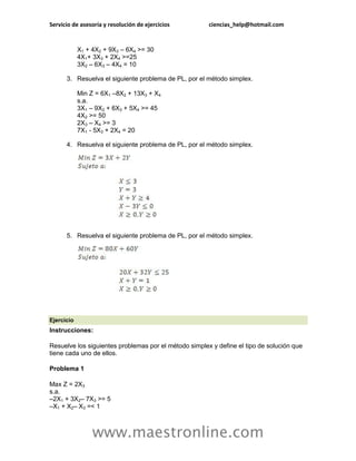 Servicio de asesoría y resolución de ejercicios        ciencias_help@hotmail.com


            X1 + 4X2 + 9X3 – 6X4 >= 30
            4X1+ 3X3 + 2X4 >=25
            3X2 – 6X3 – 4X4 = 10

      3. Resuelva el siguiente problema de PL, por el método simplex.

            Min Z = 6X1 –8X2 + 13X3 + X4
            s.a.
            3X1 – 9X2 + 6X3 + 5X4 >= 45
            4X2 >= 50
            2X3 – X4 >= 3
            7X1 - 5X3 + 2X4 = 20

      4. Resuelva el siguiente problema de PL, por el método simplex.




      5. Resuelva el siguiente problema de PL, por el método simplex.




Ejercicio
Instrucciones:

Resuelve los siguientes problemas por el método simplex y define el tipo de solución que
tiene cada uno de ellos.

Problema 1

Max Z = 2X3
s.a.
–2X1 + 3X2– 7X3 >= 5
–X1 + X2– X3 =< 1



                 www.maestronline.com
 