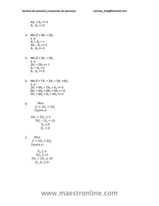 Servicio de asesoría y resolución de ejercicios   ciencias_help@hotmail.com


       4X1 + X2 >= 4
       X1, X2 >= 0


  3.   Min Z = 4X1 + 2X2
       s. a.
       X1 + X2 = 1
       3X1 - X2 >= 2
       X1, X2 >= 0


  4.   Min Z = 2X1 + 3X2
       s. a.
       2X1 + 3X2 =< 1
       X1 + X2 = 2
       X1, X2 >= 0


  5.   Min Z = 7X1 + 2X2 + 5X3 +4X4
       s. a.
       2X1 + 4X2 + 7X3 + X4 >= 5
       8X1 + 4X2 + 6X3 + 4X4 >= 8
       3X1 + 8X2 + X3 + 4X4 >= 4


  6.




  7.




                www.maestronline.com
 