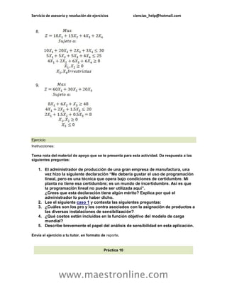Servicio de asesoría y resolución de ejercicios           ciencias_help@hotmail.com


  8.




  9.




Ejercicio
Instrucciones:

Toma nota del material de apoyo que se te presenta para esta actividad. Da respuesta a las
siguientes preguntas:

    1. El administrador de producción de una gran empresa de manufactura, una
       vez hizo la siguiente declaración “Me debería gustar el uso de programación
       lineal, pero es una técnica que opera bajo condiciones de certidumbre. Mi
       planta no tiene esa certidumbre; es un mundo de incertidumbre. Así es que
       la programación lineal no puede ser utilizada aquí”.
       ¿Crees que esta declaración tiene algún mérito? Explica por qué el
       administrador lo pudo haber dicho.
    2. Lee el siguiente caso 1 y contesta las siguientes preguntas:
    3. ¿Cuáles son los pro y los contra asociados con la asignación de productos a
       las diversas instalaciones de sensibilización?
    4. ¿Qué costos están incluidos en la función objetivo del modelo de carga
       mundial?
    5. Describe brevemente el papel del análisis de sensibilidad en esta aplicación.

Envía el ejercicio a tu tutor, en formato de reporte.



                                            Práctica 10




                 www.maestronline.com
 