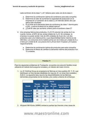 Servicio de asesoría y resolución de ejercicios                ciencias_help@hotmail.com


          cada sombrero de la clase 1 y $ 7 dólares para cada uno de la clase 2.

              a. Determine la combinación óptima de sombreros para esta compañía.
              b. Determine el valor de aumentar la capacidad de producción en la
                 empresa en un sombrero de la clase 2 y el intervalo dentro del cual
                 aplica este resultado.
              c. Si el límite de la demanda diaria de sombreros de clase 1 disminuyera
                 a 220, ¿cuál es el efecto en la utilidad óptima?
              d. ¿Cuál es valor por aumento unitario para el sombrero clase 2?

      4. Una empresa fabrica dos productos, A y B. El volumen de ventas de A es
         cuando menos, el 60% de las ventas totales de A y B. Sin embargo, la
         empresa no puede vender más de 200 unidades de A por día. Los dos
         productos usan una materia prima, cuya disponibilidad diaria máxima es de
         340 kilos. Los consumos de la materia prima son de 5 kilos por unidad de A y
         2 kilos por unidad de B. Los precios de A y B son de $ 10 pesos y $ 5 pesos
         respectivamente.

              a. Determine la combinación óptima de productos para esta compañía.
              b. Determine el efecto de cambiar la demanda máxima del producto A en
                 15 unidades.




                                            Práctica 11

  Para los siguientes problemas de Transporte, encuentra una solución factible inicial
  utilizando el método de la esquina noroeste y el método del costo mínimo.

      1. La JC Clothing Group es propietaria de fábricas en tres pueblos (W, Y, Z), que
         distribuyen en tres tiendas detallistas de ropa de JC, en otras tres ciudades (
         A,B,C). La siguiente taba resume las disponibilidades de las fábricas,
         demandas proyectadas de las tiendas y los costos unitarios de embarque.

                                                       Hacia
                               Tienda      Tienda       Tienda
                                                                Disponibilidad
                  Desde        de ropa     de ropa      de ropa
                                                                 de la fábrica
                                  A           B            C
                Fábrica W         $4              $3      $3             35
                Fábrica Y         $6              $7      $6             50
                Fábrica Z         $8              $2      $5             50
                Demanda
                                  30              65      40             135
               de la tienda

      2. Whybark Mill Works (WMW) embarca puertas tipo francés a tres casas de




                www.maestronline.com
 