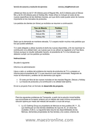 Servicio de asesoría y resolución de ejercicios            ciencias_help@hotmail.com


utilidad por libra es de $ 1.65 dólares para el Regular Mix, de $ 2 dólares para el Deluxe
Mix y de $ 2.25 dólares para el Holiday Mix. Estas cifras no incluyen el costo de las
nueces especificas de las distintas mezclas, por que dicho costo puede variar de manera
importante en los mercados de productos.

Los pedidos de clientes (en libras) ya recibidos se resumen a continuación:

                            Tipo de Mezcla               Pedidos
                              Regular Mix                 8,000
                               Deluxe Mix                 3,000
                               Holiday Mix                5,000

Dado que la demanda se mantiene elevada, TJ´s espera recibir muchos más pedidos que
los que puede satisfacer.

TJ´s está obligado a utilizar durante el otoño las nueces disponibles, a fin de maximizar la
contribución a la utilidad total. Las nueces que no se utilicen se regalarán a la Free Store.
Incluso aunque no resulte redituable hacerlo, el presidente de TJ´s ha indicado que
deberán cumplir con los pedidos ya recibidos.

Instrucciones:

Se pide lo siguiente:

Informe a la administración

Lleva a cabo un análisis del problema de mezcla de productos de TJ´s y prepara un
informe para el presidente de TJ´s que resuma lo que haya encontrado. Asegúrate de
incluir la información y análisis de los elementos que siguen:

        El costo por libra de las nueces incluidas en las mezclas Regular, Deluxe y Holiday
        La mezcla de productos y la contribución a la utilidad total óptima.

Envía tu proyecto final, en formato de desarrollo de proyecto.


                                           Práctica 12

  Para los siguientes problemas de Transporte, a partir de la solución inicial factible
  que encontraste en la sesión anterior por el método del costo mínimo encuentra la
  solución óptima por medio del método del escalón o cruce del arroyo.

        1. La JC Clothing Group es propietaria de fábricas en tres pueblos (W, Y , Z),
           que distribuyen en tres tiendas detallistas de ropa de JC, en otras tres
           ciudades ( A,B,C). La siguiente taba resume las disponibilidades de las
           fábricas, demandas proyectadas de ñas tiendas y los costos unitarios de




                www.maestronline.com
 