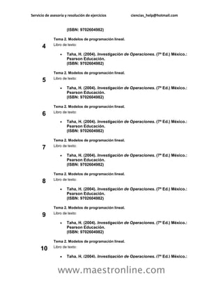 Servicio de asesoría y resolución de ejercicios         ciencias_help@hotmail.com


                      (ISBN: 9702604982)

              Tema 2. Modelos de programación lineal.
              Libro de texto:
       4
                     Taha, H. (2004). Investigación de Operaciones. (7ª Ed.) México.:
                      Pearson Educación.
                      (ISBN: 9702604982)

              Tema 2. Modelos de programación lineal.
              Libro de texto:
       5
                     Taha, H. (2004). Investigación de Operaciones. (7ª Ed.) México.:
                      Pearson Educación.
                      (ISBN: 9702604982)

              Tema 2. Modelos de programación lineal.
              Libro de texto:
       6
                     Taha, H. (2004). Investigación de Operaciones. (7ª Ed.) México.:
                      Pearson Educación.
                      (ISBN: 9702604982)

              Tema 2. Modelos de programación lineal.
              Libro de texto:
       7
                     Taha, H. (2004). Investigación de Operaciones. (7ª Ed.) México.:
                      Pearson Educación.
                      (ISBN: 9702604982)

              Tema 2. Modelos de programación lineal.
              Libro de texto:
       8
                     Taha, H. (2004). Investigación de Operaciones. (7ª Ed.) México.:
                      Pearson Educación.
                      (ISBN: 9702604982)

              Tema 2. Modelos de programación lineal.
              Libro de texto:
       9
                     Taha, H. (2004). Investigación de Operaciones. (7ª Ed.) México.:
                      Pearson Educación.
                      (ISBN: 9702604982)

              Tema 2. Modelos de programación lineal.
              Libro de texto:
     10
                     Taha, H. (2004). Investigación de Operaciones. (7ª Ed.) México.:


                www.maestronline.com
 