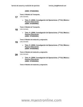 Servicio de asesoría y resolución de ejercicios           ciencias_help@hotmail.com


                      (ISBN: 9702604982)

              Tema 3. Modelo de Transporte.
              Libro de texto:
     17
                     Taha, H. (2004). Investigación de Operaciones. (7ª Ed.) México.:
                      Pearson Educación.
                      (ISBN: 9702604982)

              Tema 3. Modelo de Transporte.
              Libro de texto:
     18
                     Taha, H. (2004). Investigación de Operaciones. (7ª Ed.) México.:
                      Pearson Educación.
                      (ISBN: 9702604982)

              Tema 4. Modelo de trasbordo y asignación.
              Libro de texto:
     19
                     Taha, H. (2004). Investigación de Operaciones. (7ª Ed.) México.:
                      Pearson Educación.
                      (ISBN: 9702604982)

              Tema 4. Modelo de trasbordo y asignación.
              Libro de texto:
     20
                     Taha, H. (2004). Investigación de Operaciones. (7ª Ed.) México.:
                      Pearson Educación.
                      (ISBN: 9702604982)

              Tema 4. Modelo de trasbordo y asignación.




                www.maestronline.com
 