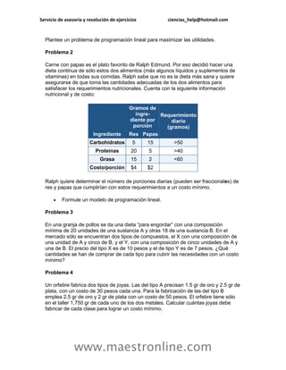 Servicio de asesoría y resolución de ejercicios          ciencias_help@hotmail.com


  Plantee un problema de programación lineal para maximizar las utilidades.

  Problema 2

  Carne con papas es el plato favorito de Ralph Edmund. Por eso decidió hacer una
  dieta continua de sólo estos dos alimentos (más algunos líquidos y suplementos de
  vitaminas) en todas sus comidas. Ralph sabe que no es la dieta más sana y quiere
  asegurarse de que toma las cantidades adecuadas de los dos alimentos para
  satisfacer los requerimientos nutricionales. Cuenta con la siguiente información
  nutricional y de costo:

                                           Gramos de
                                             ingre-   Requerimiento
                                           diente por     diario
                                            porción     (gramos)
                          Ingrediente      Res Papas
                        Carbohidratos        5    15        >50
                           Proteínas        20    5         >40
                             Grasa          15    2         <60
                        Costo/porción       $4    $2

  Ralph quiere determinar el número de porciones diarias (pueden ser fraccionales) de
  res y papas que cumplirían con estos requerimientos a un costo mínimo.

         Formule un modelo de programación lineal.

  Problema 3

  En una granja de pollos se da una dieta “para engordar” con una composición
  mínima de 20 unidades de una sustancia A y otras 18 de una sustancia B. En el
  mercado sólo se encuentran dos tipos de compuestos, el X con una composición de
  una unidad de A y cinco de B, y el Y, con una composición de cinco unidades de A y
  una de B. El precio del tipo X es de 10 pesos y el de tipo Y es de 7 pesos. ¿Qué
  cantidades se han de comprar de cada tipo para cubrir las necesidades con un costo
  mínimo?

  Problema 4

  Un orfebre fabrica dos tipos de joyas. Las del tipo A precisan 1.5 gr de oro y 2.5 gr de
  plata, con un costo de 30 pesos cada una. Para la fabricación de las del tipo B
  emplea 2.5 gr de oro y 2 gr de plata con un costo de 50 pesos. El orfebre tiene sólo
  en el taller 1,750 gr de cada uno de los dos metales. Calcular cuántas joyas debe
  fabricar de cada clase para lograr un costo mínimo.




                www.maestronline.com
 