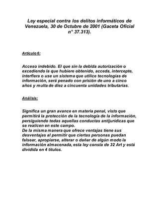 Ley especial contra los delitos informáticos de
Venezuela, 30 de Octubre de 2001 (Gaceta Oficial
n° 37.313).
Artículo 6:
Acceso indebido. El que sin la debida autorización o
excediendo la que hubiere obtenido, acceda, intercepte,
interfiera o use un sistema que utilice tecnologías de
información, será penado con prisión de uno a cinco
años y multa de diez a cincuenta unidades tributarias.
Análisis:
Significa un gran avance en materia penal, visto que
permitirá la protección de la tecnología de la información,
persiguiendo todas aquellas conductas antijurídicas que
se realicen en este campo.
De la misma manera que ofrece ventajas tiene sus
desventajas al permitir que ciertas personas puedan
falsear, apropiarse, alterar o dañar de algún modo la
información almacenada, esta ley consta de 32 Art y está
dividida en 4 títulos.
 