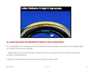 EL LABIO SELLANTE SE ENCUENTRA FRÁGIL O ESTA AGRIETADO:
• La temperatura de funcionamiento del lubricante podría exceder los límites recomendados para
el material del elemento sellante.
• Asegúrese de que el retén tenga el tamaño correcto. Un ajuste excesivo sobre el eje puede
producir recalentamiento.
• Revise si el lubricante es adecuado para el tipo de retén usado.
30/01/2015 19F.H.C.H.
 
