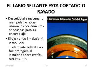 EL LABIO SELLANTE ESTA CORTADO O
RAYADO
• Descuido al almacenar o
manipular, o no se
usaron las herramientas
adecuadas para su
ensamblaje.
• El eje no fue limpiado ni
preparado
El elemento sellante no
fue protegido al
instalarlo sobre estrías,
ranuras, etc.
30/01/2015 20F.H.C.H.
 
