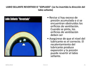 LABIO SELLANTE REVERTIDO O "SOPLADO": (se ha invertido la dirección del
labio sellante)
• Revise si hay exceso de
presión acumulada o si se
encuentran obstruidos los
orificios de ventilación.
Cuando se pinta, los
orificios de ventilación
deben ser
• Asegúrese de que el nivel del
lubricante es el correcto. El
recalentamiento del
lubricante produce
expansión y la presión
puede revertir el labio
sellante.
30/01/2015 21F.H.C.H.
 