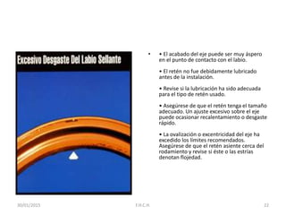 • • El acabado del eje puede ser muy áspero
en el punto de contacto con el labio.
• El retén no fue debidamente lubricado
antes de la instalación.
• Revise si la lubricación ha sido adecuada
para el tipo de retén usado.
• Asegúrese de que el retén tenga el tamaño
adecuado. Un ajuste excesivo sobre el eje
puede ocasionar recalentamiento o desgaste
rápido.
• La ovalización o excentricidad del eje ha
excedido los límites recomendados.
Asegúrese de que el retén asiente cerca del
rodamiento y revise si éste o las estrías
denotan flojedad.
30/01/2015 22F.H.C.H.
 