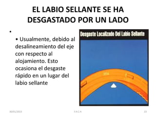 EL LABIO SELLANTE SE HA
DESGASTADO POR UN LADO
•
• Usualmente, debido al
desalineamiento del eje
con respecto al
alojamiento. Esto
ocasiona el desgaste
rápido en un lugar del
labio sellante
30/01/2015 23F.H.C.H.
 