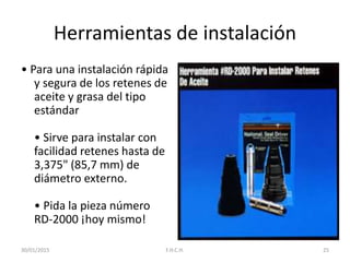 Herramientas de instalación
• Para una instalación rápida
y segura de los retenes de
aceite y grasa del tipo
estándar
• Sirve para instalar con
facilidad retenes hasta de
3,375" (85,7 mm) de
diámetro externo.
• Pida la pieza número
RD-2000 ¡hoy mismo!
30/01/2015 25F.H.C.H.
 