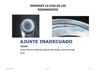 MAXIMICE LA VIDA DE LOS
RODAMIENTOS
AJUSTE INADECUADO
:CAUSA:
Juego interno reducido (ajuste apretado), excesiva carga
axial.
30/01/2015 26F.H.C.H.
 