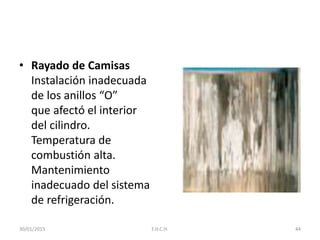 • Rayado de Camisas
Instalación inadecuada
de los anillos “O”
que afectó el interior
del cilindro.
Temperatura de
combustión alta.
Mantenimiento
inadecuado del sistema
de refrigeración.
30/01/2015 44F.H.C.H.
 