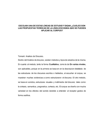 ESCOJAN UNA DE ESTAS LÍNEAS DE ESTUDIO Y DIGAN ¿CUÁLES SON 
LAS PROPUESTAS TEÓRICAS DE LA LÍNEA ESCOGIDA QUE SE PUEDEN 
APLICAR AL CORPUS? 
Tomaré: Analisis de Discurso. 
Dentro del Analisis de discurso, existen metodos y tipos de estudios de la misma. 
En cuanto al metodo, tanto la forma Cualitativa, como la de En varios niveles, 
son aplicables, porque en la primera se basa en en la descripcion detallada de 
las estructuras de los discursos escritos o hablados, al escuchar el corpus, se 
muestran muchas evidencias a como estructuraron el discurso. El otro metodo, 
se basa en sonidos, estructuras visuales y multimedia del discurso tales como: 
la sintaxis, semantica, pragmatica, cortesia, etc. El corpus se diseño con mucha 
variedad en los efectos del sonido dandole a entender al receptor gestos de 
forma auditiva. 
 