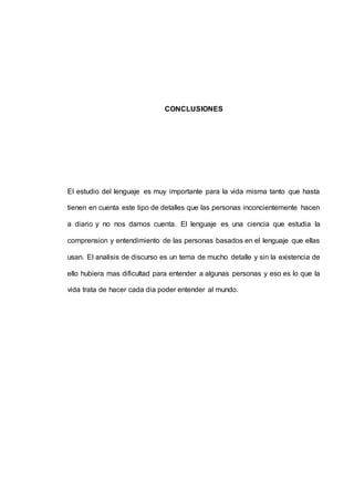 CONCLUSIONES 
El estudio del lenguaje es muy importante para la vida misma tanto que hasta 
tienen en cuenta este tipo de detalles que las personas inconcientemente hacen 
a diario y no nos damos cuenta. El lenguaje es una ciencia que estudia la 
comprension y entendimiento de las personas basados en el lenguaje que ellas 
usan. El analisis de discurso es un tema de mucho detalle y sin la existencia de 
ello hubiera mas dificultad para entender a algunas personas y eso es lo que la 
vida trata de hacer cada dia poder entender al mundo. 
 