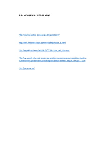 BIBLIOGRAFIAS / WEBGRAFIAS 
http://etnolinguistica-pedagogia.blogspot.com/ 
http://html.rincondelvago.com/sociolinguistica_8.html 
http://es.wikipedia.org/wiki/An%C3%A1lisis_del_discurso 
http://www.eafit.edu.co/programas-academicos/posgrado/maestria-estudios-humanisticos/ 
plan-de-estudios/Paginas/lineas-enfasis.aspx#.VDVg5JTuI00 
http://lema.rae.es/ 
