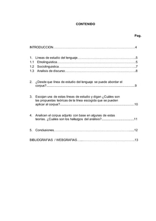 CONTENIDO 
Pag. 
INTRODUCCION……………………………………………………………………4 
1. Lineas de estudio del lenguaje………………………………………………..5 
1.1 Etnolinguistica…………………………………………………………………5 
1.2 Sociolinguistica………………………………………………………………..7 
1.3 Analisis de discurso…………………………………………………………..8 
2. ¿Desde que línea de estudio del lenguaje se puede abordar el 
corpus?......................................................................................................9 
3. Escojan una de estas líneas de estudio y digan ¿Cuáles son 
las propuestas teóricas de la línea escogida que se pueden 
aplicar al corpus?......................................................................................10 
4. Analicen el corpus adjunto con base en algunas de estas 
teorías. ¿Cuáles son los hallazgos del análisis?......................................11 
5. Conclusiones………………………………………………………………......12 
BIBLIOGRAFIAS / WEBGRAFIAS…...…………………………………………..13 
 