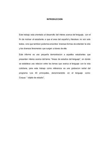 INTRODUCCION 
Este trabajo esta orientado al desarrollo del interes acerca del lenguaje, con el 
fin de motivar al estudiante a que el area del español y literatura no son solo 
textos, sino que tambien podemos encontrar diversas formas de entender la vida 
y los diversos fenomenos que surgen a traves de ella. 
Este informe es una pequeña demostracion a aquellos estudiantes que 
presentan interes acerca del tema: “lineas de estudios del lenguaje”, en donde 
se establece una relacion entre los temas que avarca el lenguaje con la vida 
cotidiana, para este trabajo como referencia es una grabacion radial del 
programa Los 40 principales, denominandolo en el lenguaje como: 
Corpus: “ objeto de estudio”. 
 
