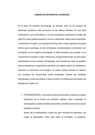 LINEAS DE ESTUDIO DEL LENGUAJE 
En la línea de estudios del lenguaje se articulan unos de los campos de 
desarrollo académico más promisorio en las últimas décadas. En una clara 
confrontación con el formalismo y con las semánticas positivistas de finales del 
siglo XX, estos estudios aparecen como un instrumento básico para comprender 
y transformar el mundo y la sociedad. De forma más o menos genérica se puede 
afirmar que la sociología, el arte, la literatura, la hermenéutica y la filosofía, han 
encontrado en los estudios del lenguaje un fértil escenario para avanzar en la 
comprensión de nuestro mundo. Ahora bien, el rasgo fundamental de este campo 
interdisciplinar de los estudios del lenguaje, es el rescate que hace de aquellas 
teorías semánticas y pragmáticas que tienen por objetivo poner de manifiesto la 
actividad y el dinamismo de la lengua, en cuanto pueden ponerse en relación 
con procesos de conocimiento social compartido. Existen tres diciplinas 
transversales en las que se lleva a cavo el control y la distribucion del estudio del 
lenguaje las cuales son: 
 ETNOLINGUISTICA: es el estudio parcial de las étnias. Estudia los rasgos 
linguisticos de la misma; sus símbolos, oralidad, mitos y leyendas. la 
etnolinguística estudia la historia desarrollo y transformación de los signos 
linguisticos étnicos. 
Dentro de la etnolinguística existe una gran variedad de elementos, las 
cuales la representan. Entre ellos estan el cronolécto, el sexolécto, 
 