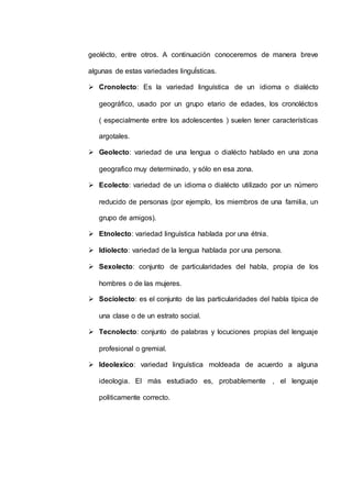 geolécto, entre otros. A continuación conoceremos de manera breve 
algunas de estas variedades linguÍsticas. 
 Cronolecto: Es la variedad linguística de un idioma o dialécto 
geográfico, usado por un grupo etario de edades, los cronoléctos 
( especialmente entre los adolescentes ) suelen tener características 
argotales. 
 Geolecto: variedad de una lengua o dialécto hablado en una zona 
geografico muy determinado, y sólo en esa zona. 
 Ecolecto: variedad de un idioma o dialécto utilizado por un número 
reducido de personas (por ejemplo, los miembros de una familia, un 
grupo de amigos). 
 Etnolecto: variedad linguística hablada por una étnia. 
 Idiolecto: variedad de la lengua hablada por una persona. 
 Sexolecto: conjunto de particularidades del habla, propia de los 
hombres o de las mujeres. 
 Sociolecto: es el conjunto de las particularidades del habla típica de 
una clase o de un estrato social. 
 Tecnolecto: conjunto de palabras y locuciones propias del lenguaje 
profesional o gremial. 
 Ideolexico: variedad linguística moldeada de acuerdo a alguna 
ideologia. El más estudiado es, probablemente , el lenguaje 
politicamente correcto. 
 