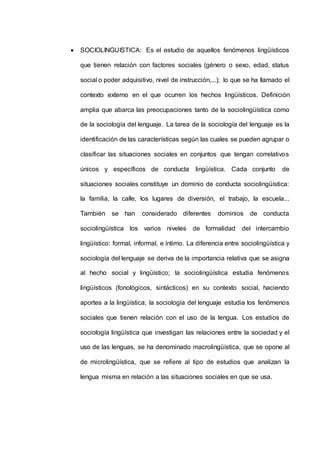  SOCIOLINGUISTICA: Es el estudio de aquellos fenómenos lingüísticos 
que tienen relación con factores sociales (género o sexo, edad, status 
social o poder adquisitivo, nivel de instrucción,...); lo que se ha llamado el 
contexto externo en el que ocurren los hechos lingüísticos. Definición 
amplia que abarca las preocupaciones tanto de la sociolingüística como 
de la sociología del lenguaje. La tarea de la sociología del lenguaje es la 
identificación de las características según las cuales se pueden agrupar o 
clasificar las situaciones sociales en conjuntos que tengan correlativos 
únicos y específicos de conducta lingüística. Cada conjunto de 
situaciones sociales constituye un dominio de conducta sociolingüística: 
la familia, la calle, los lugares de diversión, el trabajo, la escuela... 
También se han considerado diferentes dominios de conducta 
sociolingüística los varios niveles de formalidad del intercambio 
lingüístico: formal, informal, e íntimo. La diferencia entre sociolingüística y 
sociología del lenguaje se deriva de la importancia relativa que se asigna 
al hecho social y lingüístico; la sociolingüística estudia fenómenos 
lingüísticos (fonológicos, sintácticos) en su contexto social, haciendo 
aportes a la lingüística; la sociología del lenguaje estudia los fenómenos 
sociales que tienen relación con el uso de la lengua. Los estudios de 
sociología lingüística que investigan las relaciones entre la sociedad y el 
uso de las lenguas, se ha denominado macrolingüística, que se opone al 
de microlingüística, que se refiere al tipo de estudios que analizan la 
lengua misma en relación a las situaciones sociales en que se usa. 
 