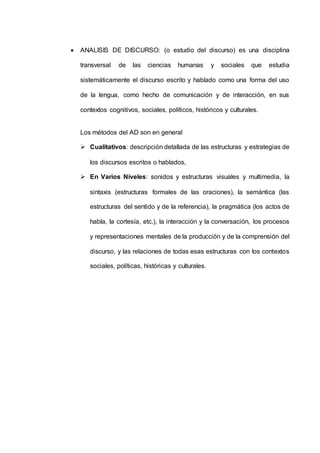  ANALISIS DE DISCURSO: (o estudio del discurso) es una disciplina 
transversal de las ciencias humanas y sociales que estudia 
sistemáticamente el discurso escrito y hablado como una forma del uso 
de la lengua, como hecho de comunicación y de interacción, en sus 
contextos cognitivos, sociales, políticos, históricos y culturales. 
Los métodos del AD son en general 
 Cualitativos: descripción detallada de las estructuras y estrategias de 
los discursos escritos o hablados, 
 En Varios Niveles: sonidos y estructuras visuales y multimedia, la 
sintaxis (estructuras formales de las oraciones), la semántica (las 
estructuras del sentido y de la referencia), la pragmática (los actos de 
habla, la cortesía, etc.), la interacción y la conversación, los procesos 
y representaciones mentales de la producción y de la comprensión del 
discurso, y las relaciones de todas esas estructuras con los contextos 
sociales, políticas, históricas y culturales. 
 